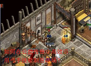 如何在公益传奇中高效运用弓手技能制胜战场? 如何在公益传奇中高效运用弓手技能制胜战场?